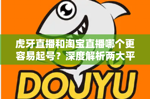 虎牙直播和淘宝直播哪个更容易起号?深度解析两大平台起号难度与运营策略 虎牙直播和淘宝直播哪个更容易起号?深度解析两大平台起号难度与运营策略