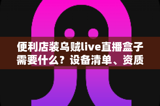 便利店装乌贼live直播盒子需要什么？设备清单、资质流程与运营指南一文读懂