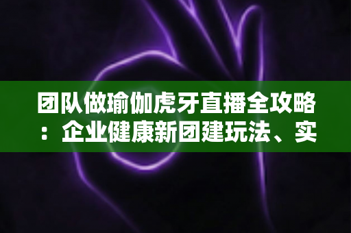 团队做瑜伽虎牙直播全攻略:企业健康新团建玩法、实操步骤与常见问题一网打尽 团队做瑜伽虎牙直播全攻略:企业健康新团建玩法、实操步骤与常见问题一网打尽