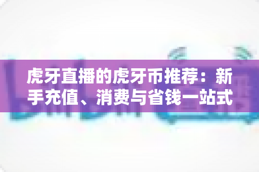 虎牙直播的虎牙币推荐:新手充值、消费与省钱一站式全攻略 虎牙直播的虎牙币推荐:新手充值、消费与省钱一站式全攻略