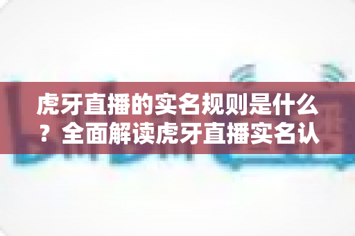 虎牙直播的实名规则是什么？全面解读虎牙直播实名认证政策、操作流程与合规要求