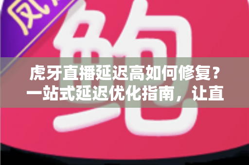虎牙直播延迟高如何修复?一站式延迟优化指南,让直播画面清晰流畅不卡顿 虎牙直播延迟高如何修复?一站式延迟优化指南,让直播画面清晰流畅不卡顿