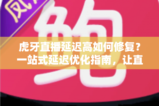 虎牙直播延迟高如何修复?一站式延迟优化指南,让直播画面清晰流畅不卡顿 虎牙直播延迟高如何修复?一站式延迟优化指南,让直播画面清晰流畅不卡顿