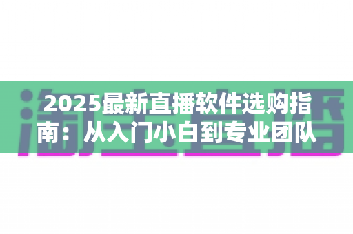 2025最新直播软件选购指南:从入门小白到专业团队,一文教你选对直播工具 2025最新直播软件选购指南:从入门小白到专业团队,一文教你选对直播工具