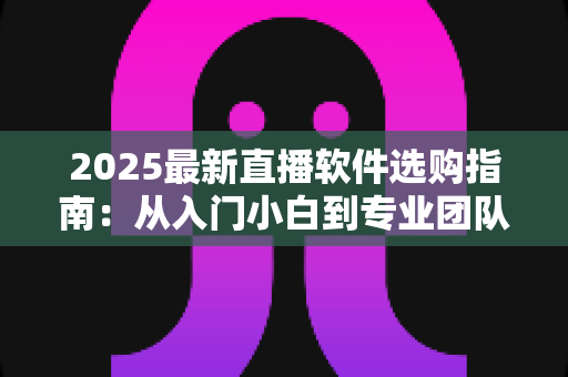 2025最新直播软件选购指南：从入门小白到专业团队，一文教你选对直播工具