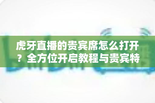 虎牙直播的贵宾席怎么打开？全方位开启教程与贵宾特权深度解析