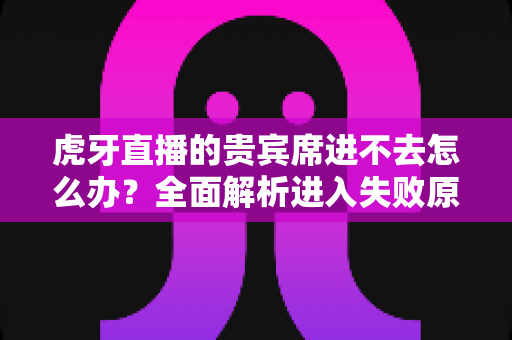 虎牙直播的贵宾席进不去怎么办？全面解析进入失败原因与实用解决指南