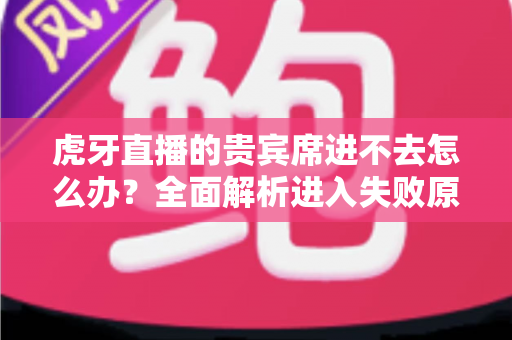 虎牙直播的贵宾席进不去怎么办？全面解析进入失败原因与实用解决指南