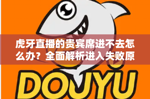 虎牙直播的贵宾席进不去怎么办？全面解析进入失败原因与实用解决指南