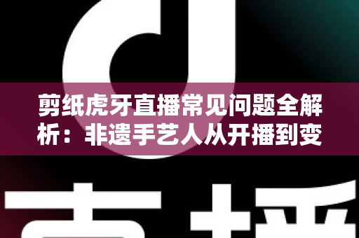 剪纸虎牙直播常见问题全解析：非遗手艺人从开播到变现的实用指南