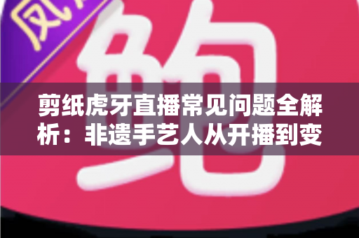 剪纸虎牙直播常见问题全解析：非遗手艺人从开播到变现的实用指南