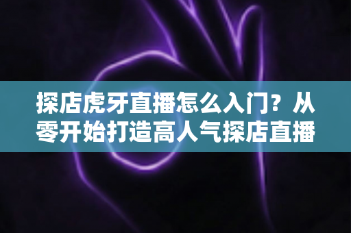 探店虎牙直播怎么入门？从零开始打造高人气探店直播间的完整攻略