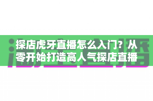 探店虎牙直播怎么入门？从零开始打造高人气探店直播间的完整攻略