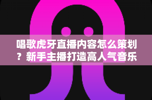 唱歌虎牙直播内容怎么策划?新手主播打造高人气音乐直播间的完整策划指南 唱歌虎牙直播内容怎么策划?新手主播打造高人气音乐直播间的完整策划指南