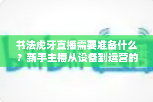 书法虎牙直播需要准备什么？新手主播从设备到运营的一站式完整攻略
