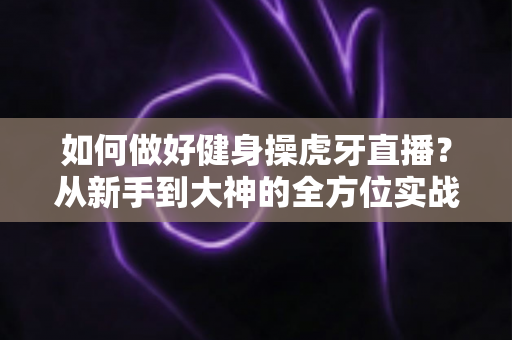 如何做好健身操虎牙直播?从新手到大神的全方位实战攻略 如何做好健身操虎牙直播?从新手到大神的全方位实战攻略