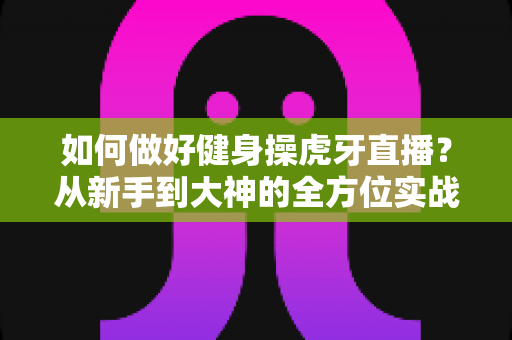 如何做好健身操虎牙直播?从新手到大神的全方位实战攻略 如何做好健身操虎牙直播?从新手到大神的全方位实战攻略
