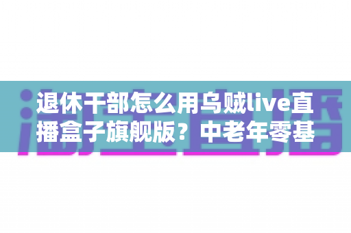 退休干部怎么用乌贼live直播盒子旗舰版？中老年零基础直播入门全指南