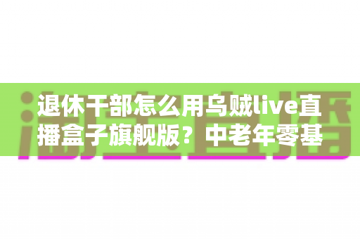 退休干部怎么用乌贼live直播盒子旗舰版？中老年零基础直播入门全指南
