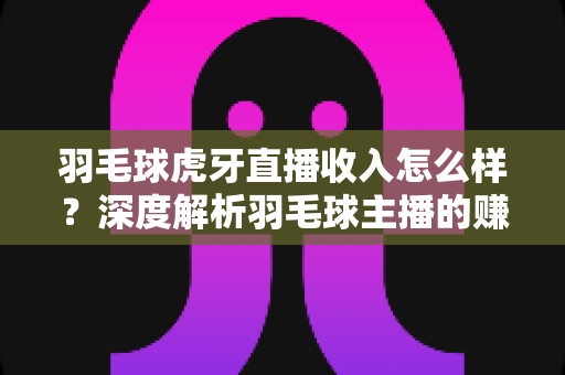 羽毛球虎牙直播收入怎么样?深度解析羽毛球主播的赚钱潜力与真实收益 羽毛球虎牙直播收入怎么样?深度解析羽毛球主播的赚钱潜力与真实收益