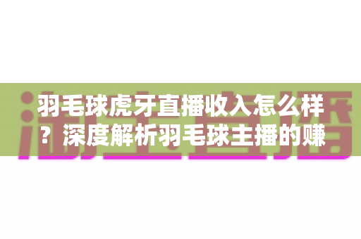 羽毛球虎牙直播收入怎么样?深度解析羽毛球主播的赚钱潜力与真实收益 羽毛球虎牙直播收入怎么样?深度解析羽毛球主播的赚钱潜力与真实收益
