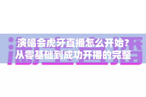 演唱会虎牙直播怎么开始？从零基础到成功开播的完整实战教程
