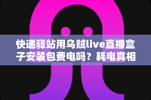 快递驿站用乌贼live直播盒子安装包费电吗？耗电真相与省电全攻略一文看懂