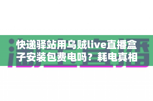 快递驿站用乌贼live直播盒子安装包费电吗？耗电真相与省电全攻略一文看懂