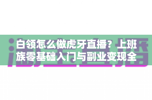 白领怎么做虎牙直播?上班族零基础入门与副业变现全攻略 白领怎么做虎牙直播?上班族零基础入门与副业变现全攻略