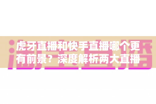 虎牙直播和快手直播哪个更有前景?深度解析两大直播平台的发展趋势与选择指南 虎牙直播和快手直播哪个更有前景?深度解析两大直播平台的发展趋势与选择指南