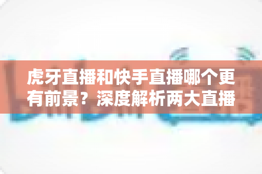 虎牙直播和快手直播哪个更有前景?深度解析两大直播平台的发展趋势与选择指南 虎牙直播和快手直播哪个更有前景?深度解析两大直播平台的发展趋势与选择指南