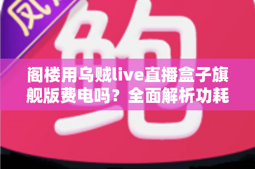 阁楼用乌贼live直播盒子旗舰版费电吗?全面解析功耗真相与省电指南 阁楼用乌贼live直播盒子旗舰版费电吗?全面解析功耗真相与省电指南