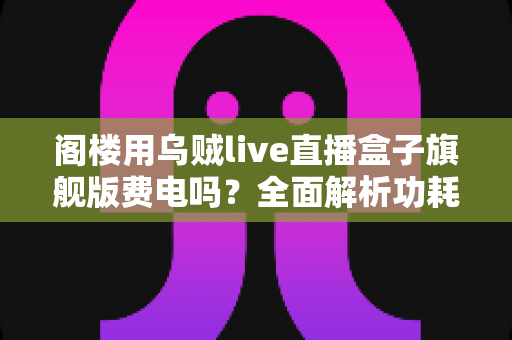 阁楼用乌贼live直播盒子旗舰版费电吗？全面解析功耗真相与省电指南