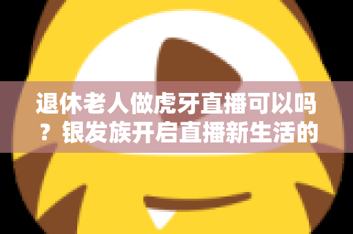 退休老人做虎牙直播可以吗？银发族开启直播新生活的全攻略与实用指南
