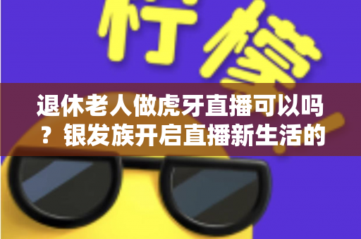 退休老人做虎牙直播可以吗？银发族开启直播新生活的全攻略与实用指南