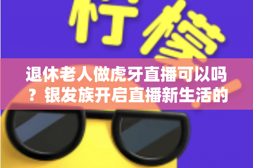 退休老人做虎牙直播可以吗？银发族开启直播新生活的全攻略与实用指南