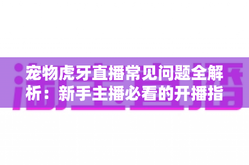 宠物虎牙直播常见问题全解析:新手主播必看的开播指南与避坑手册 宠物虎牙直播常见问题全解析:新手主播必看的开播指南与避坑手册