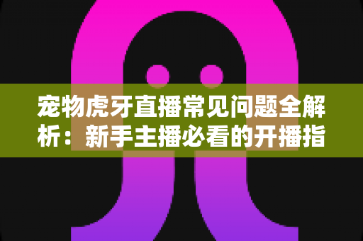 宠物虎牙直播常见问题全解析:新手主播必看的开播指南与避坑手册 宠物虎牙直播常见问题全解析:新手主播必看的开播指南与避坑手册