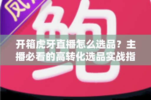 开箱虎牙直播怎么选品?主播必看的高转化选品实战指南 开箱虎牙直播怎么选品?主播必看的高转化选品实战指南