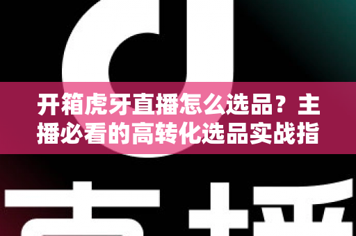 开箱虎牙直播怎么选品?主播必看的高转化选品实战指南 开箱虎牙直播怎么选品?主播必看的高转化选品实战指南