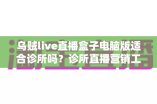 乌贼live直播盒子电脑版适合诊所吗？诊所直播营销工具全维度深度评测与合规使用指南