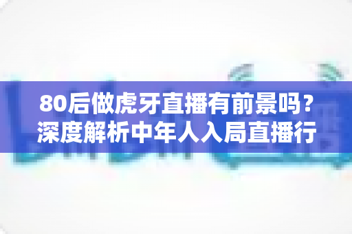 80后做虎牙直播有前景吗？深度解析中年人入局直播行业的机遇与挑战