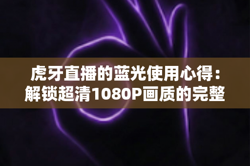 虎牙直播的蓝光使用心得：解锁超清1080P画质的完整攻略与观看体验分享