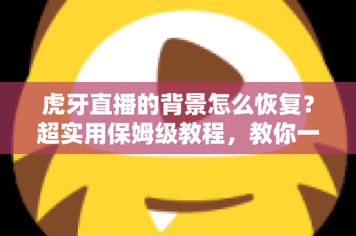 虎牙直播的背景怎么恢复？超实用保姆级教程，教你一键找回默认界面与直播间背景