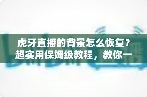 虎牙直播的背景怎么恢复？超实用保姆级教程，教你一键找回默认界面与直播间背景