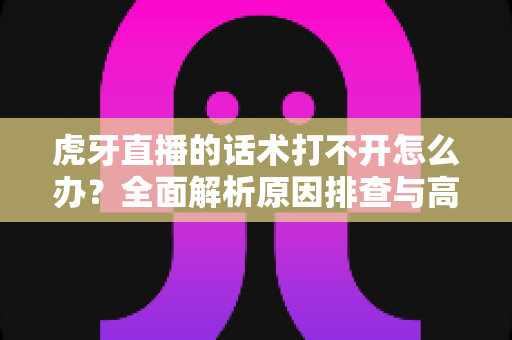 虎牙直播的话术打不开怎么办?全面解析原因排查与高效解决方案指南 虎牙直播的话术打不开怎么办?全面解析原因排查与高效解决方案指南
