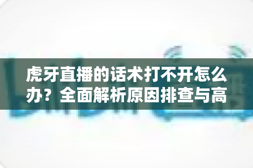 虎牙直播的话术打不开怎么办?全面解析原因排查与高效解决方案指南 虎牙直播的话术打不开怎么办?全面解析原因排查与高效解决方案指南