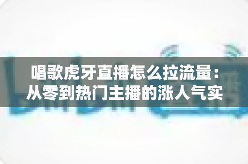 唱歌虎牙直播怎么拉流量:从零到热门主播的涨人气实战攻略 唱歌虎牙直播怎么拉流量:从零到热门主播的涨人气实战攻略