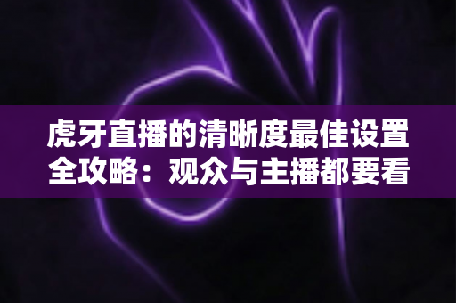 虎牙直播的清晰度最佳设置全攻略：观众与主播都要看的高清画质优化指南
