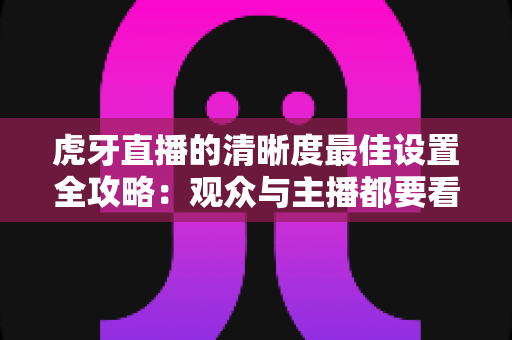 虎牙直播的清晰度最佳设置全攻略：观众与主播都要看的高清画质优化指南